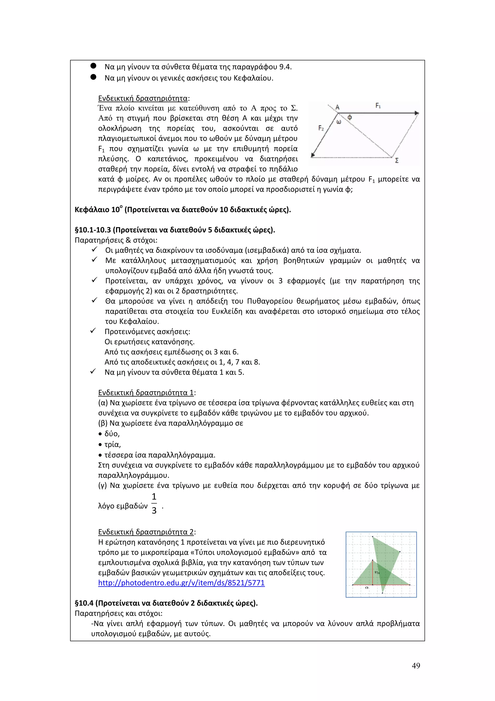 49
 Να μη γίνουν τα σύνθετα θέματα της παραγράφου 9.4.
 Να μη γίνουν οι γενικές ασκήσεις του Κεφαλαίου.
Ενδεικτική δραστηριότητα:
Ένα πλοίο κινείται με κατεύθυνση από το Α προς το Σ.
Από τη στιγμή που βρίσκεται στη θέση Α και μέχρι την
ολοκλήρωση της πορείας του, ασκούνται σε αυτό
πλαγιομετωπικοί άνεμοι που το ωθούν με δύναμη μέτρου
F1 που σχηματίζει γωνία ω με την επιθυμητή πορεία
πλεύσης. Ο καπετάνιος, προκειμένου να διατηρήσει
σταθερή την πορεία, δίνει εντολή να στραφεί το πηδάλιο
κατά φ μοίρες. Αν οι προπέλες ωθούν το πλοίο με σταθερή δύναμη μέτρου F1 μπορείτε να
περιγράψετε έναν τρόπο με τον οποίο μπορεί να προσδιοριστεί η γωνία φ;
Κεφάλαιο 10
ο
(Προτείνεται να διατεθούν 10 διδακτικές ώρες).
§10.1-10.3 (Προτείνεται να διατεθούν 5 διδακτικές ώρες).
Παρατηρήσεις & στόχοι:
 Οι μαθητές να διακρίνουν τα ισοδύναμα (ισεμβαδικά) από τα ίσα σχήματα.
 Με κατάλληλους μετασχηματισμούς και χρήση βοηθητικών γραμμών οι μαθητές να
υπολογίζουν εμβαδά από άλλα ήδη γνωστά τους.
 Προτείνεται, αν υπάρχει χρόνος, να γίνουν οι 3 εφαρμογές (με την παρατήρηση της
εφαρμογής 2) και οι 2 δραστηριότητες.
 Θα μπορούσε να γίνει η απόδειξη του Πυθαγορείου θεωρήματος μέσω εμβαδών, όπως
παρατίθεται στα στοιχεία του Ευκλείδη και αναφέρεται στο ιστορικό σημείωμα στο τέλος
του Κεφαλαίου.
 Προτεινόμενες ασκήσεις:
Οι ερωτήσεις κατανόησης.
Από τις ασκήσεις εμπέδωσης οι 3 και 6.
Από τις αποδεικτικές ασκήσεις οι 1, 4, 7 και 8.
 Να μη γίνουν τα σύνθετα θέματα 1 και 5.
Ενδεικτική δραστηριότητα 1:
(α) Να χωρίσετε ένα τρίγωνο σε τέσσερα ίσα τρίγωνα φέρνοντας κατάλληλες ευθείες και στη
συνέχεια να συγκρίνετε το εμβαδόν κάθε τριγώνου με το εμβαδόν του αρχικού.
(β) Να χωρίσετε ένα παραλληλόγραμμο σε
 δύο,
 τρία,
 τέσσερα ίσα παραλληλόγραμμα.
Στη συνέχεια να συγκρίνετε το εμβαδόν κάθε παραλληλογράμμου με το εμβαδόν του αρχικού
παραλληλογράμμου.
(γ) Να χωρίσετε ένα τρίγωνο με ευθεία που διέρχεται από την κορυφή σε δύο τρίγωνα με
λόγο εμβαδών .
Ενδεικτική δραστηριότητα 2:
Η ερώτηση κατανόησης 1 προτείνεται να γίνει με πιο διερευνητικό
τρόπο με το μικροπείραμα «Τύποι υπολογισμού εμβαδών» από τα
εμπλουτισμένα σχολικά βιβλία, για την κατανόηση των τύπων των
εμβαδών βασικών γεωμετρικών σχημάτων και τις αποδείξεις τους.
http://photodentro.edu.gr/v/item/ds/8521/5771
§10.4 (Προτείνεται να διατεθούν 2 διδακτικές ώρες).
Παρατηρήσεις και στόχοι:
-Nα γίνει απλή εφαρμογή των τύπων. Οι μαθητές να μπορούν να λύνουν απλά προβλήματα
υπολογισμού εμβαδών, με αυτούς.
1
3
 