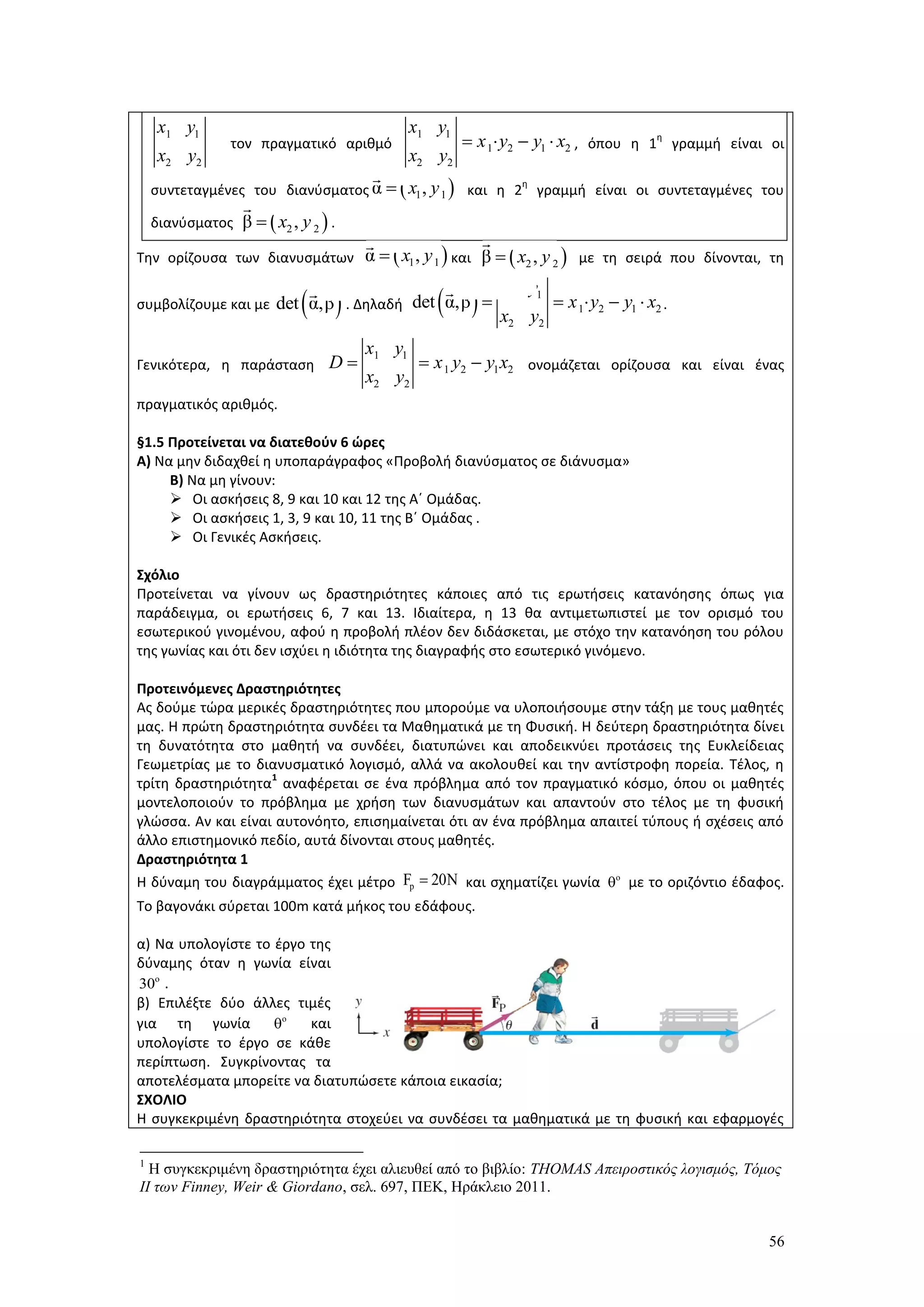 56
τον πραγματικό αριθμό , όπου η 1
η
γραμμή είναι οι
συντεταγμένες του διανύσματος και η 2
η
γραμμή είναι οι συντεταγμένες του
διανύσματος .
Την ορίζουσα των διανυσμάτων και με τη σειρά που δίνονται, τη
συμβολίζουμε και με . Δηλαδή .
Γενικότερα, η παράσταση ονομάζεται ορίζουσα και είναι ένας
πραγματικός αριθμός.
§1.5 Προτείνεται να διατεθούν 6 ώρες
Α) Να μην διδαχθεί η υποπαράγραφος «Προβολή διανύσματος σε διάνυσμα»
Β) Να μη γίνουν:
 Οι ασκήσεις 8, 9 και 10 και 12 της Α΄ Ομάδας.
 Οι ασκήσεις 1, 3, 9 και 10, 11 της Β΄ Ομάδας .
 Οι Γενικές Ασκήσεις.
Σχόλιο
Προτείνεται να γίνουν ως δραστηριότητες κάποιες από τις ερωτήσεις κατανόησης όπως για
παράδειγμα, οι ερωτήσεις 6, 7 και 13. Ιδιαίτερα, η 13 θα αντιμετωπιστεί με τον ορισμό του
εσωτερικού γινομένου, αφού η προβολή πλέον δεν διδάσκεται, με στόχο την κατανόηση του ρόλου
της γωνίας και ότι δεν ισχύει η ιδιότητα της διαγραφής στο εσωτερικό γινόμενο.
Προτεινόμενες Δραστηριότητες
Ας δούμε τώρα μερικές δραστηριότητες που μπορούμε να υλοποιήσουμε στην τάξη με τους μαθητές
μας. Η πρώτη δραστηριότητα συνδέει τα Μαθηματικά με τη Φυσική. Η δεύτερη δραστηριότητα δίνει
τη δυνατότητα στο μαθητή να συνδέει, διατυπώνει και αποδεικνύει προτάσεις της Ευκλείδειας
Γεωμετρίας με το διανυσματικό λογισμό, αλλά να ακολουθεί και την αντίστροφη πορεία. Τέλος, η
τρίτη δραστηριότητα
1
αναφέρεται σε ένα πρόβλημα από τον πραγματικό κόσμο, όπου οι μαθητές
μοντελοποιούν το πρόβλημα με χρήση των διανυσμάτων και απαντούν στο τέλος με τη φυσική
γλώσσα. Αν και είναι αυτονόητο, επισημαίνεται ότι αν ένα πρόβλημα απαιτεί τύπους ή σχέσεις από
άλλο επιστημονικό πεδίο, αυτά δίνονται στους μαθητές.
Δραστηριότητα 1
Η δύναμη του διαγράμματος έχει μέτρο και σχηματίζει γωνία με το οριζόντιο έδαφος.
Το βαγονάκι σύρεται 100m κατά μήκος του εδάφους.
α) Να υπολογίστε το έργο της
δύναμης όταν η γωνία είναι
.
β) Επιλέξτε δύο άλλες τιμές
για τη γωνία και
υπολογίστε το έργο σε κάθε
περίπτωση. Συγκρίνοντας τα
αποτελέσματα μπορείτε να διατυπώσετε κάποια εικασία;
ΣΧΟΛΙΟ
Η συγκεκριμένη δραστηριότητα στοχεύει να συνδέσει τα μαθηματικά με τη φυσική και εφαρμογές
1
Η συγκεκριμένη δραστηριότητα έχει αλιευθεί από το βιβλίο: THOMAS Απειροστικός λογισμός, Τόμος
ΙΙ των Finney, Weir & Giordano, σελ. 697, ΠΕΚ, Ηράκλειο 2011.
1 1
2 2
x y
x y
1 1
1 2 1 2
2 2
x y
x y y x
x y
   
 1 1α ,x y
 2 2β ,x y
 1 1α ,x y  2 2β ,x y
 det α,β   1 1
1 2 1 2
2 2
det α,β
x y
x y y x
x y
    
1 1
1 2 1 2
2 2
x y
D x y y x
x y
  
pF 20N o
30o
o
 