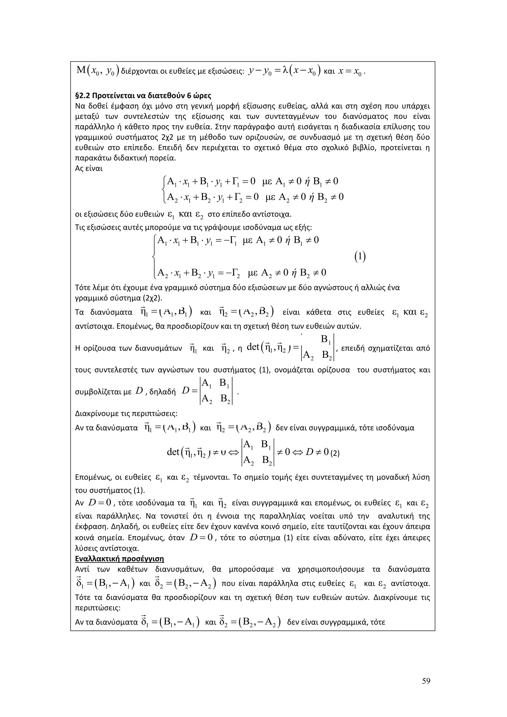 59
διέρχονται οι ευθείες με εξισώσεις: και .
§2.2 Προτείνεται να διατεθούν 6 ώρες
Να δοθεί έμφαση όχι μόνο στη γενική μορφή εξίσωσης ευθείας, αλλά και στη σχέση που υπάρχει
μεταξύ των συντελεστών της εξίσωσης και των συντεταγμένων του διανύσματος που είναι
παράλληλο ή κάθετο προς την ευθεία. Στην παράγραφο αυτή εισάγεται η διαδικασία επίλυσης του
γραμμικού συστήματος 2χ2 με τη μέθοδο των οριζουσών, σε συνδυασμό με τη σχετική θέση δύο
ευθειών στο επίπεδο. Επειδή δεν περιέχεται το σχετικό θέμα στο σχολικό βιβλίο, προτείνεται η
παρακάτω διδακτική πορεία.
Ας είναι
οι εξισώσεις δύο ευθειών στο επίπεδο αντίστοιχα.
Τις εξισώσεις αυτές μπορούμε να τις γράψουμε ισοδύναμα ως εξής:
Τότε λέμε ότι έχουμε ένα γραμμικό σύστημα δύο εξισώσεων με δύο αγνώστους ή αλλιώς ένα
γραμμικό σύστημα (2χ2).
Τα διανύσματα και είναι κάθετα στις ευθείες
αντίστοιχα. Επομένως, θα προσδιορίζουν και τη σχετική θέση των ευθειών αυτών.
Η ορίζουσα των διανυσμάτων και , η , επειδή σχηματίζεται από
τους συντελεστές των αγνώστων του συστήματος (1), ονομάζεται ορίζουσα του συστήματος και
συμβολίζεται με , δηλαδή .
Διακρίνουμε τις περιπτώσεις:
 Αν τα διανύσματα και δεν είναι συγγραμμικά, τότε ισοδύναμα
(2)
Επομένως, οι ευθείες και τέμνονται. Το σημείο τομής έχει συντεταγμένες τη μοναδική λύση
του συστήματος (1).
 Αν , τότε ισοδύναμα τα και είναι συγγραμμικά και επομένως, οι ευθείες και
είναι παράλληλες. Να τονιστεί ότι η έννοια της παραλληλίας νοείται υπό την αναλυτική της
έκφραση. Δηλαδή, οι ευθείες είτε δεν έχουν κανένα κοινό σημείο, είτε ταυτίζονται και έχουν άπειρα
κοινά σημεία. Επομένως, όταν , τότε το σύστημα (1) είτε είναι αδύνατο, είτε έχει άπειρες
λύσεις αντίστοιχα.
Εναλλακτική προσέγγιση
Αντί των καθέτων διανυσμάτων, θα μπορούσαμε να χρησιμοποιήσουμε τα διανύσματα
και που είναι παράλληλα στις ευθείες και αντίστοιχα.
Τότε τα διανύσματα θα προσδιορίζουν και τη σχετική θέση των ευθειών αυτών. Διακρίνουμε τις
περιπτώσεις:
Αν τα διανύσματα και δεν είναι συγγραμμικά, τότε
 0 0Μ ,x y  0 0λy y x x   0x x
1 1 1 1 1 1 1
2 1 2 1 2 2 2
Α Β Γ 0 με Α 0 Β 0
Α Β Γ 0 με Α 0 Β 0
x y ή
x y ή
      

      
1 2ε και ε
 
1 1 1 1 1 1 1
2 1 2 1 2 2 2
Α Β Γ με Α 0 Β 0
1
Α Β Γ με Α 0 Β 0
x y ή
x y ή
      


       
 1 1 1η Α ,Β  2 2 2η Α ,Β 1 2ε και ε
1η 2η   1 1
1 2
2 2
Α Β
det η ,η
Α Β

D
1 1
2 2
Α Β
Α Β
D 
 1 1 1η Α ,Β  2 2 2η Α ,Β
  1 1
1 2
2 2
Α Β
det η ,η 0 0 0
Α Β
D    
1ε 2ε
0D  1η 2η 1ε 2ε
0D 
 1 1 1δ Β , Α   2 2 2δ Β , Α  1ε 2ε
 1 1 1δ Β , Α   2 2 2δ Β , Α 
 