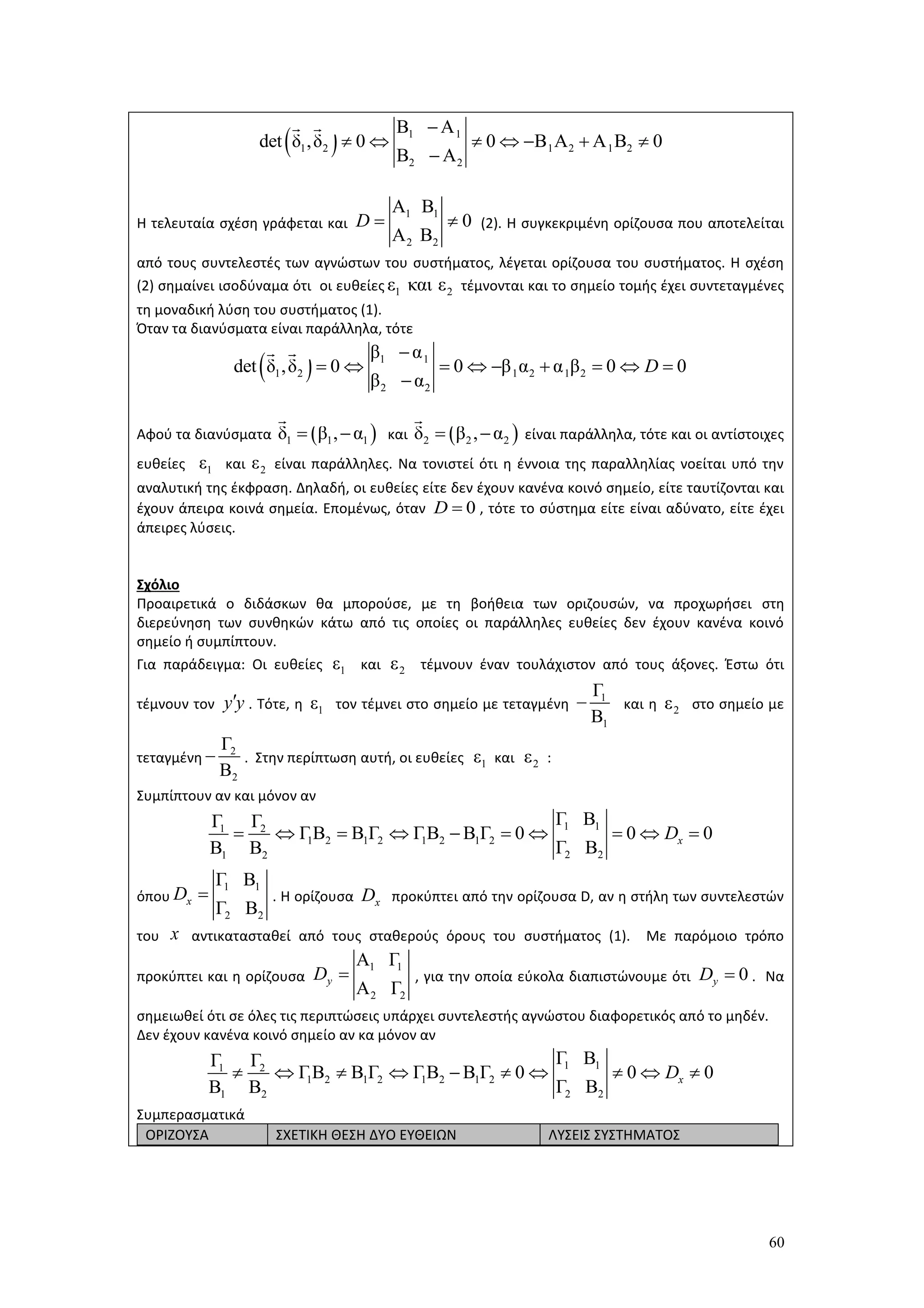 60
Η τελευταία σχέση γράφεται και (2). Η συγκεκριμένη ορίζουσα που αποτελείται
από τους συντελεστές των αγνώστων του συστήματος, λέγεται ορίζουσα του συστήματος. Η σχέση
(2) σημαίνει ισοδύναμα ότι οι ευθείες τέμνονται και το σημείο τομής έχει συντεταγμένες
τη μοναδική λύση του συστήματος (1).
Όταν τα διανύσματα είναι παράλληλα, τότε
Αφού τα διανύσματα και είναι παράλληλα, τότε και οι αντίστοιχες
ευθείες και είναι παράλληλες. Να τονιστεί ότι η έννοια της παραλληλίας νοείται υπό την
αναλυτική της έκφραση. Δηλαδή, οι ευθείες είτε δεν έχουν κανένα κοινό σημείο, είτε ταυτίζονται και
έχουν άπειρα κοινά σημεία. Επομένως, όταν , τότε το σύστημα είτε είναι αδύνατο, είτε έχει
άπειρες λύσεις.
Σχόλιο
Προαιρετικά ο διδάσκων θα μπορούσε, με τη βοήθεια των οριζουσών, να προχωρήσει στη
διερεύνηση των συνθηκών κάτω από τις οποίες οι παράλληλες ευθείες δεν έχουν κανένα κοινό
σημείο ή συμπίπτουν.
Για παράδειγμα: Οι ευθείες και τέμνουν έναν τουλάχιστον από τους άξονες. Έστω ότι
τέμνουν τον . Τότε, η τον τέμνει στο σημείο με τεταγμένη και η στο σημείο με
τεταγμένη . Στην περίπτωση αυτή, οι ευθείες και :
 Συμπίπτουν αν και μόνον αν
όπου . Η ορίζουσα προκύπτει από την ορίζουσα D, αν η στήλη των συντελεστών
του αντικατασταθεί από τους σταθερούς όρους του συστήματος (1). Με παρόμοιο τρόπο
προκύπτει και η ορίζουσα , για την οποία εύκολα διαπιστώνουμε ότι . Να
σημειωθεί ότι σε όλες τις περιπτώσεις υπάρχει συντελεστής αγνώστου διαφορετικός από το μηδέν.
 Δεν έχουν κανένα κοινό σημείο αν κα μόνον αν
Συμπερασματικά
ΟΡΙΖΟΥΣΑ ΣΧΕΤΙΚΗ ΘΕΣΗ ΔΥΟ ΕΥΘΕΙΩΝ ΛΥΣΕΙΣ ΣΥΣΤΗΜΑΤΟΣ
  1 1
1 2 1 2 1 2
2 2
Β Α
det δ ,δ 0 0 Β Α Α Β 0
Β Α

      

1 1
2 2
Α Β
0
Α Β
D  
1 2ε και ε
  1 1
1 2 1 2 1 2
2 2
β α
det δ ,δ 0 0 β α α β 0 0
β α
D

        

 1 1 1δ β , α   2 2 2δ β , α 
1ε 2ε
0D 
1ε 2ε
y y 1ε 1
1
Γ
Β
 2ε
2
2
Γ
Β
 1ε 2ε
1 11 2
1 2 1 2 1 2 1 2
2 21 2
Γ ΒΓ Γ
ΓΒ Β Γ ΓΒ Β Γ 0 0 0
Γ ΒΒ Β
xD         
1 1
2 2
Γ Β
Γ Β
xD  xD
x
1 1
2 2
Α Γ
Α Γ
yD  0yD 
1 11 2
1 2 1 2 1 2 1 2
2 21 2
Γ ΒΓ Γ
ΓΒ Β Γ ΓΒ Β Γ 0 0 0
Γ ΒΒ Β
xD         
 
