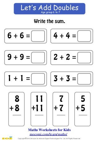 Age group 6 to 7 Let‛s Add Doubles 
6 + 6 = 
9 + 9 = 
1 + 1 = 
Write the sum. 
4 + 4 = 
2 + 2 = 
3 + 3 = 
88 
11 
11 
77 
55 
+ + + + 
Maths Worksheets for Kids 
mocomi.com/learn/maths/ 
Copyright © 2012 Mocomi & Anibrain Digital Technologies Pvt. Ltd. All Rights Reserved. 
