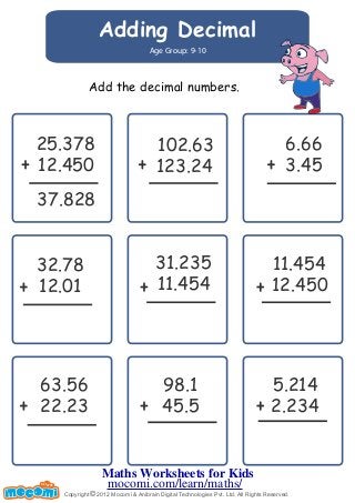 Adding Decimal 
Age Group: 9-10 
Add the decimal numbers. 
12.450 
37.828 
102.63 
123.24 
63.56 
22.23 
6.66 
3.45 
5.214 
2.234 
25.378 
12.450 
98.1 
45.5 
32.78 
12.01 
31.235 
11.454 
11.454 
Copyright © 2012 Mocomi & Anibrain Digital Technologies Pvt. Ltd. All Rights Reserved. 
UN F FOR ME! 
Maths Worksheets for Kids 
mocomi.com/learn/maths/ 
