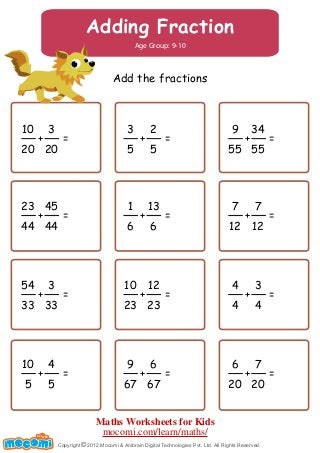 Adding Fraction
Age Group: 9-10
Add the fractions
10
20
3
20
+ =
3
5
2
5
+ =
9
55
34
55
+ =
23
44
45
44
+ =
1
6
13
6
+ =
7
12
7
12
+ =
54
33
3
33
+ =
10
23
12
23
+ =
4
4
3
4
+ =
10
5
4
5
+ =
9
67
6
67
+ =
6
20
7
20
+ =
Copyright 2012 Mocomi & Anibrain Digital Technologies Pvt. Ltd. All Rights Reserved.©
UNF FOR ME!
Maths Worksheets for Kids
mocomi.com/learn/maths/
 