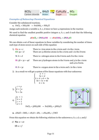 Page 11 
Picture from: www.commons.wikimedia.org 
Examples of Balancing Chemical Equations 
Consider the unbalanced reactions. 
1. FeCl3 + NH4OH → Fe(OH)3 + NH4Cl 
Assign each molecule a variable a, b, c, d since we have 4 expressions in the reaction 
We need to find the smallest possible positive integers a, b, c, and d such that the following chemical equation. 
aFeCl3 + bNH4OH → cFe(OH)3 + dNH4Cl 
We can obtain a set of linear equations in these variables by considering the number of times each type of atom occurs on each side of this equation 
1) Fe: a = c There is 1 iron atom in the a term and 1 in the c term. 
Cl: 3a = d There are 3 chlorine atoms in the a term and 1 in the d term 
N: b = d There is 1 nitrogen atom in the b term and d in the c term 
H: 5b = 3c + 4d There are 5 hydrogen atoms in the b term and 3 in the c term and 4 in d term. 
O: b = 3c There is 1 oxygen atom in the a term and 1 in the c term 
2) As a result we will get a system of five linear equations with four unknowns: 
3) 
4) 
FeCl3 + 3NH4OH → Fe(OH)3 + 3NH4Cl 
2. aNaCl + bSO2 + cH2O + dO2 → eNa2SO4 + f HCl 
From this equation we obtain the following relations in the unknowns a, b, c, d, e, and f: 
1) Na: a = 2e 
Cl: a = f  