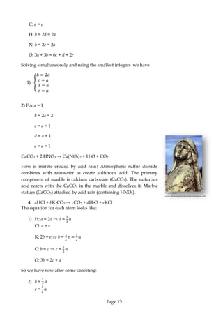 Page 13 
Picture from: www.chemistrysmostwanted.wikispaces.com 
C: a = e 
H: b = 2d = 2a 
N: b = 2c = 2a 
O: 3a + 3b = 6c + d + 2e 
Solving simultaneously and using the smallest integers we have 
1) 
2) For a = 1 
b = 2a = 2 
c = a = 1 
d = a = 1 
e = a = 1 
CaCO3 + 2 HNO3 → Ca(NO3)2 + H2O + CO2 
How is marble eroded by acid rain? Atmospheric sulfur dioxide combines with rainwater to create sulfurous acid. The primary component of marble is calcium carbonate (CaCO3). The sulfurous acid reacts with the CaCO3 in the marble and dissolves it. Marble statues (CaCO3) attacked by acid rain (containing HNO3). 
4. aHCl + bK2CO3 → cCO2 + dH2O + eKCl 
The equation for each atom looks like: 
1) H: a = 2d d = 
Cl: a = e 
K: 2b = e b = 
C: b = c c = 
O: 3b = 2c + d 
So we have now after some canceling: 
2) b = 
c =  
