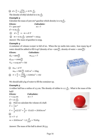 Page 16 
Picture from: www.bonnibrodnick.com 
2 d = 
The density of ethyl alcohol is 0.79 
Example 3 
Calculate the mass of 300 cm³ gasoline which density is 0.75 . 
Given: Calculate: 
V = 300 cm³ m = ? 
d = 0.75 
1 d = m = d V 
2 m = 0.75 300cm³ = 225 g 
Answer: The mass of gasoline is 225g. 
Example 4 
A container of volume 0.05m3 is full of ice. When the ice melts into water, how many kg of water should be added to fill it up? (density of ice = 900 ; density of water = 1000 ) 
Given: Calculate: 
dice = 900 mwater = ? 
dwater = 1000 
Vice = 0.05 m³ 
1 mice = d V 
mice = 
2 
We should add 5 kg of water to fill the container up. 
Example 5 
A rubber ball has a radius of 2.5 cm. The density of rubber is 1.2 . What is the mass of the ball? 
Given: Calculate: 
r = 2.5 cm m = ? 
d = 1.2 
1 First we calculate the volume of a ball: 
2 
Answer: The mass of the ball is about 78.5 g. 
 
