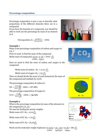 Page 19 
carbon oxygen 
carbon hydrogen oxygen 
Picture from: www.annekeckler.com 
Percentage composition 
Percentage composition is just a way to describe what proportions of the different elements there are in a compound. 
If you have the formula of a compound, you should be able to work out the percentage by mass of an element in it. 
%Composition A= 
Example 1 
What is the percentage composition of carbon and oxygen in ? 
First we need to find the mass of the compound. 
Molar mass of compound: 12.01+ 2 
Next we need to find the mass of carbon and oxygen in the compound. 
Molar mass of carbon: 12.01 
Molar mass of oxygen: 32 
Then we should divide the mass of each element by the mass of the compound and multiply by 100%. 
The percentage composition of carbon is: 
%C = 
The percentage composition of oxygen is: 
% O = 72.71% 
Example 2 
What is the percentage composition by mass of the elements in the compound 
We start by finding the atomic weights. Molar mass of C: = 12.01 
Molar mass of H: = 1.01 
Molar mass of O: = 16.00 
Work out the molecular weight of glucose: 6 12.01 + 12 1.01 + 6 16 = 180  