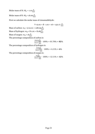 Page 21 
Molar mass of H: = 1.01 
Molar mass of O: = 16.00 
First we calculate the molar mass of cinnamaldehyde: 
12.01 + 8 1.01 + 16 = 132.17 
Mass of carbon: = 9 12.01 = 108.09 
Mass of hydrogen: = 8 1.01 = 8.08 
Mass of oxygen: = 16 
The percentage composition of carbon is: 
The percentage composition of hydrogen is: 
The percentage composition of oxygen is: 
 