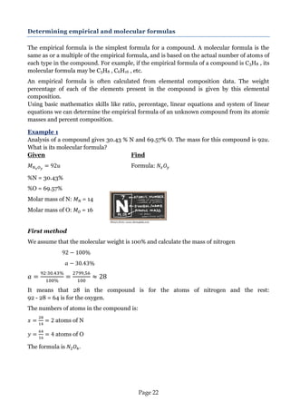 Page 22 
Determining empirical and molecular formulas 
The empirical formula is the simplest formula for a compound. A molecular formula is the same as or a multiple of the empirical formula, and is based on the actual number of atoms of each type in the compound. For example, if the empirical formula of a compound is C3H8 , its molecular formula may be C3H8 , C6H16 , etc. 
An empirical formula is often calculated from elemental composition data. The weight percentage of each of the elements present in the compound is given by this elemental composition. 
Using basic mathematics skills like ratio, percentage, linear equations and system of linear equations we can determine the empirical formula of an unknown compound from its atomic masses and percent composition. 
Example 1 
Analysis of a compound gives 30.43 % N and 69.57% O. The mass for this compound is 92u. What is its molecular formula? 
Given Find 
Formula: 
%N = 30.43% 
%O = 69.57% 
Molar mass of N: = 14 
Molar mass of O: = 16 
First method 
We assume that the molecular weight is 100% and calculate the mass of nitrogen 
It means that 28 in the compound is for the atoms of nitrogen and the rest: 92 - 28 = 64 is for the oxygen. 
The numbers of atoms in the compound is: 
atoms of N 
atoms of O 
The formula is . 
Picture from: www.chem4kids.com  