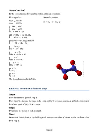Page 23 
Second method 
In the second method we use the system of linear equations. 
First equation: Second equation: 
The formula molecular is . 
Empirical Formula Calculation Steps 
Step 1 
If we have masses go onto step 2. 
If we have %. Assume the mass to be 100g, so the % becomes grams e.g. 40% of a compound is carbon. 40% of 100 g is 40 grams. 
Step 2 
Determine the moles of each element. 
Step 3 
Determine the mole ratio by dividing each elements number of moles by the smallest value from step 2. 
Picture from:www.commons.wikimedia.org 
 