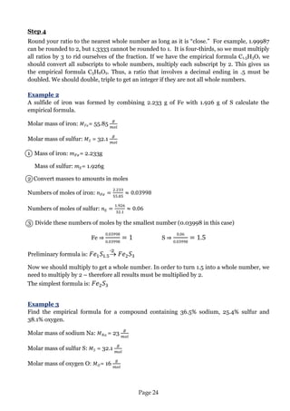 Page 24 
Step 4 
Round your ratio to the nearest whole number as long as it is “close.” For example, 1.99987 can be rounded to 2, but 1.3333 cannot be rounded to 1. It is four-thirds, so we must multiply all ratios by 3 to rid ourselves of the fraction. If we have the empirical formula C1.5H3O1 we should convert all subscripts to whole numbers, multiply each subscript by 2. This gives us the empirical formula C3H6O2. Thus, a ratio that involves a decimal ending in .5 must be doubled. We should double, triple to get an integer if they are not all whole numbers. 
Example 2 
A sulfide of iron was formed by combining 2.233 g of Fe with 1.926 g of S calculate the empirical formula. 
Molar mass of iron: = 55.85 
Molar mass of sulfur: = 32.1 
1 Mass of iron: = 2.233g 
Mass of sulfur: = 1.926g 
2 Convert masses to amounts in moles 
Numbers of moles of iron: 
Numbers of moles of sulfur: 
3 Divide these numbers of moles by the smallest number (0.03998 in this case) 
Fe ⇒ S ⇒ 
Preliminary formula is:  
Now we should multiply to get a whole number. In order to turn 1.5 into a whole number, we need to multiply by 2 – therefore all results must be multiplied by 2. 
The simplest formula is: 
Example 3 
Find the empirical formula for a compound containing 36.5% sodium, 25.4% sulfur and 38.1% oxygen. 
Molar mass of sodium Na: = 23 
Molar mass of sulfur S: = 32.1 
Molar mass of oxygen O: = 16 
·2  