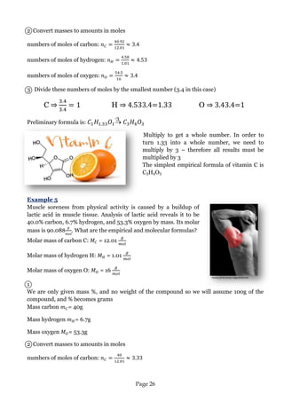 Page 26 
Picture from:www:rippedclub.net 
2 Convert masses to amounts in moles 
numbers of moles of carbon: 
numbers of moles of hydrogen: 
numbers of moles of oxygen: 
3 Divide these numbers of moles by the smallest number (3.4 in this case) 
C ⇒ H ⇒ 4.533.4=1.33 O ⇒ 3.43.4=1 
Preliminary formula is:  
Multiply to get a whole number. In order to turn 1.33 into a whole number, we need to multiply by 3 – therefore all results must be multiplied by 3 
The simplest empirical formula of vitamin C is C3H4O3 
Example 5 
Muscle soreness from physical activity is caused by a buildup of lactic acid in muscle tissue. Analysis of lactic acid reveals it to be 40.0% carbon, 6.7% hydrogen, and 53.3% oxygen by mass. Its molar mass is 90.088 . What are the empirical and molecular formulas? 
Molar mass of carbon C: = 12.01 
Molar mass of hydrogen H: = 1.01 
Molar mass of oxygen O: = 16 
1 
We are only given mass %, and no weight of the compound so we will assume 100g of the compound, and % becomes grams 
Mass carbon = 40g 
Mass hydrogen = 6.7g 
Mass oxygen = 53.3g 
2 Convert masses to amounts in moles 
numbers of moles of carbon: 
·3  
