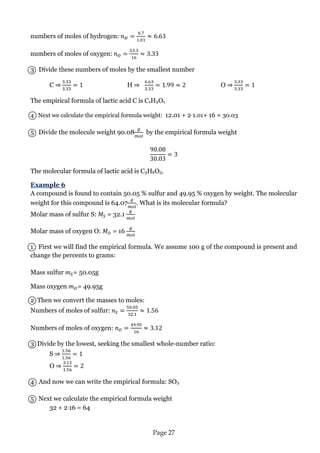 Page 27 
numbers of moles of hydrogen: 
numbers of moles of oxygen: 
3 Divide these numbers of moles by the smallest number 
C ⇒ H ⇒ O ⇒ 
The empirical formula of lactic acid C is C1H2O1 
4 Next we calculate the empirical formula weight: 12.01 + 21.01+ 16 = 30.03 
5 Divide the molecule weight 90.08 by the empirical formula weight 
The molecular formula of lactic acid is C3H6O3. 
Example 6 
A compound is found to contain 50.05 % sulfur and 49.95 % oxygen by weight. The molecular weight for this compound is 64.07 . What is its molecular formula? 
Molar mass of sulfur S: = 32.1 
Molar mass of oxygen O: = 16 
1 First we will find the empirical formula. We assume 100 g of the compound is present and change the percents to grams: 
Mass sulfur = 50.05g 
Mass oxygen = 49.95g 
2 Then we convert the masses to moles: 
Numbers of moles of sulfur: 
Numbers of moles of oxygen: 
3 Divide by the lowest, seeking the smallest whole-number ratio: 
S ⇒ O ⇒ 
4 And now we can write the empirical formula: SO2 
5 Next we calculate the empirical formula weight 
32 + 216 = 64 
 