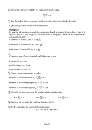 Page 28 
6 Divide the molecule weight by the empirical formula weight 
7 Use the scaling factor computed just above to determine the molecular formula: 
SO2 times 1 gives SO2 for the molecular formula. 
Example 7 
An analysis of nicotine, an addictive compound found in tobacco leaves, shows that it is 74.0% C, 8.65% H, and 17.35% N. Its molar mass is 162 g/mol. What are its empirical and molecular formulas? 
Molar mass of carbon C: = 12.01 
Molar mass of hydrogen H: = 1.01 
Molar mass of nitrogen N: = 14 
1 
We assume 100g of the compound, and % becomes grams 
Mass carbon = 74g 
Mass hydrogen = 8.65g 
Mass nitrogen = 17.35g 
2 Convert masses to amounts in moles 
Numbers of moles of carbon: 
Numbers of moles of hydrogen: 
Numbers of moles of nitrogen: 
3 Divide by the lowest, seeking the smallest whole-number ratio: 
C ⇒ O ⇒ N ⇒ 
4 And now we can write the empirical formula: 
5 Next we calculate the empirical formula weight 
5·12.01 + 71.01+ 14 = 81.12 
 