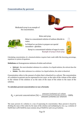 Page 30 
Concentration by percent 
Medicated syrup is an example of 
the concentration. 
Brine and syrup 
Brine is a concentrated solution of sodium chloride in water. 
In Poland we use brine to prepare our special cucumbers - gherkins. 
Syrup is a concentrated solution of sugar in water. Example of syrup is fruit syrup 
Calculating concentration of a chemical solution requires basic math skills like knowing percentage, equations or system of equations. 
Solutions are homogeneous mixtures of solute and solvent. 
 Solvent - the most abundant substance in a solution. In a liquid solution, the solvent does the dissolving. 
 Solute - the other substance in a solution. In a liquid solution, the solute is dissolved. 
Concentration refers to the amount of solute that is dissolved in a solvent. The concentration of a solution in percent can be expressed in two ways: as the ratio of the volume of the solute to the volume of the solution or as the ratio of the mass of the solute to the mass of the solution. 
To calculate percent concentration we use a formula: 
The mass percent of a solution is a way of expressing its concentration. Mass percent is found by dividing the mass of the solute by the mass of the solution and multiplying by 100; e.g. a solution of NaOH that is 28% NaOH by mass contains 28 g of NaOH for each 100 g of solution. 
Picture from: www.styl.pl  