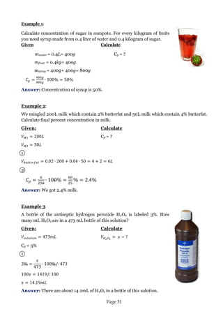Page 31 
Example 1: 
Calculate concentration of sugar in compote. For every kilogram of fruits you need syrup made from 0.4 liter of water and 0.4 kilogram of sugar. 
Given Calculate 
mwater = 0.4L= 400g Cp = ? 
mfruit = 0.4kg= 400g 
msyrup = 400g+ 400g= 800g 
Answer: Concentration of syrup is 50%. 
Example 2: 
We mingled 200L milk which contain 2% butterfat and 50L milk which contain 4% butterfat. Calculate final percent concentration in milk. 
Given: Calculate 
Cp = ? 
1 
2 
Answer: We got 2.4% milk. 
Example 3 
A bottle of the antiseptic hydrogen peroxide H2O2 is labeled 3%. How many mL H2O2 are in a 473 mL bottle of this solution? 
Given: Calculate 
Cp = 3% 
1 
Answer: There are about 14.2mL of H2O2 in a bottle of this solution. 
Picture from:www.net/human-medications-to-give-at-home  