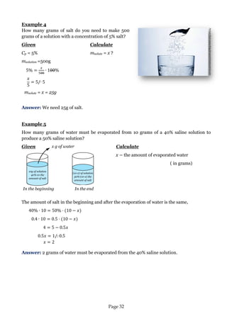 Page 32 
Example 4 
How many grams of salt do you need to make 500 grams of a solution with a concentration of 5% salt? 
Given Calculate 
Cp = 5% msolute = x ? 
msolution =500g 
msolute = x = 25g 
Answer: We need 25g of salt. 
Example 5 
How many grams of water must be evaporated from 10 grams of a 40% saline solution to produce a 50% saline solution? 
Given Calculate 
x the amount of evaporated water 
( in grams) 
The amount of salt in the beginning and after the evaporation of water is the same, 
Answer: 2 grams of water must be evaporated from the 40% saline solution. 
Picture from:www.blog.farwestclimatecontrol.com 
In the beginning 
In the end 
10g of solution 40%·10 the amount of salt 
(10-x) of solution 50%·(10-x) the amount of salt 
x g of water 
 