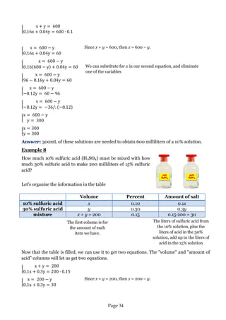 Page 34 
Answer: 300mL of these solutions are needed to obtain 600 milliliters of a 10% solution. 
Example 8 
How much 10% sulfuric acid (H2SO4) must be mixed with how much 30% sulfuric acid to make 200 milliliters of 15% sulfuric acid? 
Let's organise the information in the table 
Volume 
Percent 
Amount of salt 10% sulfuric acid x 0.10 0.1x 
30% sulfuric acid 
y 
0.30 
0.3y mixture x + y = 200 0.15 0.15·200 = 30 
Now that the table is filled, we can use it to get two equations. The "volume" and "amount of acid" columns will let us get two equations. 
Since x + y = 600, then x = 600 – y. 
We can substitute for x in our second equation, and eliminate one of the variables 
Since x + y = 200, then x = 200 – y. 
The liters of sulfuric acid from the 10% solution, plus the liters of acid in the 30% solution, add up to the liters of acid in the 15% solution 
The first column is for the amount of each item we have.  