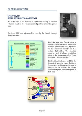 Page 36 
PH AND LOGARITHMS 
WHAT IS pH? SOME INFORMATION ABOUT pH 
PH is the scale of the measure of acidity and basicity of a liquid solution, based on the concentration of positive ions and negative ions. 
The term "PH" was introduced in 1909 by the Danish chemist Soren Sorensen. 
The PH's scale goes from 0 to 14. 0 stands for the maximum acidity (for example hydrochloric acid), 14 stands for the maximum basicity (so it is sodium hydroxide). The medium value is 7 and it belongs to distilled water at the temperature of 25°C and stands for a neutral solution. 
The traditional indicator for PH is the litmus test, a special paper that turns from green to red immersed in an acid solution. At the contrary in a basic solution the paper turns from green to dark blue. 
 