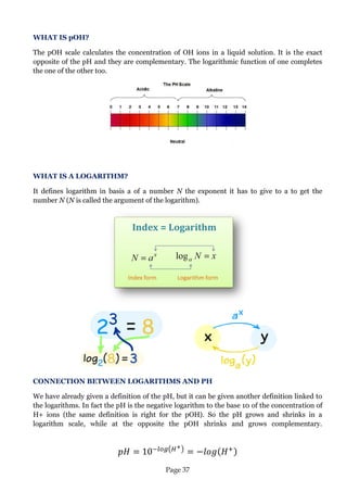Page 37 
WHAT IS pOH? 
The pOH scale calculates the concentration of OH ions in a liquid solution. It is the exact opposite of the pH and they are complementary. The logarithmic function of one completes the one of the other too. 
WHAT IS A LOGARITHM? 
It defines logarithm in basis a of a number N the exponent it has to give to a to get the number N (N is called the argument of the logarithm). 
CONNECTION BETWEEN LOGARITHMS AND PH 
We have already given a definition of the pH, but it can be given another definition linked to the logarithms. In fact the pH is the negative logarithm to the base 10 of the concentration of H+ ions (the same definition is right for the pOH). So the pH grows and shrinks in a logarithm scale, while at the opposite the pOH shrinks and grows complementary. 
 