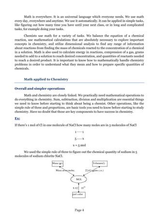 Page 4 
Math is everywhere. It is an universal language which everyone needs. We use math every day, everywhere and anytime. We use it automatically. It can be applied in simple tasks, like figuring out how many time you have until your next class, or in long and complicated tasks, for example doing your tasks. 
Chemists use math for a variety of tasks. We balance the equation of a chemical reaction, use mathematical calculations that are absolutely necessary to explore important concepts in chemistry, and utilize dimensional analysis to find any range of information about reactions from finding the mass of chemicals reacted to the concentration of a chemical in a solution. Math is also used to calculate energy in reactions, compression of a gas, grams needed to add to a solution to reach desired concentration, and quantities of reactants needed to reach a desired product. It is important to know how to mathematically handle chemistry problems in order to understand what they mean and how to prepare specific quantities of chemicals. 
Math applied to Chemistry 
Overall and simpler operations 
Math and chemistry are closely linked. We practically need mathematical operations to do everything in chemistry. Sum, subtraction, division and multiplication are essential things we need to know before starting to think about being a chemist. Other operations, like the simple rule of three and proportions, are basic tools you need to know before starting to study chemistry. Have no doubt that those are key components to have success in chemistry. 
Ex: 
If there’s 1 mol of Cl in one molecule of NaCl how many moles are in 5 molecules of NaCl 
1 1 
5 x 
x = 5 mol 
We used the simple rule of three to figure out the chemical quantity of sodium in 5 molecules of sodium chlorite NaCl. 
 