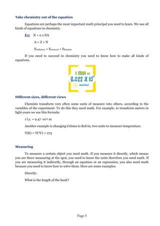 Page 5 
Take chemistry out of the equation 
Equations are perhaps the most important math principal you need to learn. We use all kinds of equations in chemistry. 
Ex: N = n x NA 
A = Z + N 
Eradiation = Eremoval + Ekinetics 
If you need to succeed in chemistry you need to know how to make all kinds of equations. 
Different sizes, different views 
Chemists transform very often some units of measure into others, according to the variables of the experiment. To do this they need math. For example, to transform meters in light-years we use this formula: 
1 l.y. = 9.47 ·1015 m 
Another example is changing Celsius to Kelvin, two units to measure temperature. 
T(K) = T(ºC) + 273 
Measuring 
To measure a certain object you need math. If you measure it directly, which means you are there measuring at the spot, you need to know the units therefore you need math. If you are measuring it indirectly, through an equation or an expression, you also need math because you need to know how to solve them. Here are some examples: 
Directly: 
What is the length of the book?  