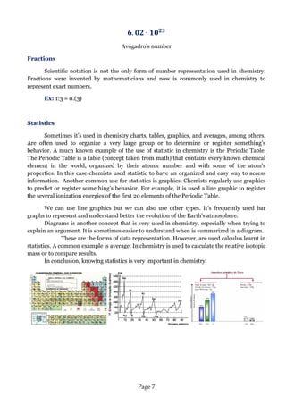 Page 7 
Avogadro’s number 
Fractions 
Scientific notation is not the only form of number representation used in chemistry. Fractions were invented by mathematicians and now is commonly used in chemistry to represent exact numbers. 
Ex: 1:3 = 0.(3) 
Statistics 
Sometimes it’s used in chemistry charts, tables, graphics, and averages, among others. Are often used to organize a very large group or to determine or register something’s behavior. A much known example of the use of statistic in chemistry is the Periodic Table. The Periodic Table is a table (concept taken from math) that contains every known chemical element in the world, organized by their atomic number and with some of the atom’s properties. In this case chemists used statistic to have an organized and easy way to access information. Another common use for statistics is graphics. Chemists regularly use graphics to predict or register something’s behavior. For example, it is used a line graphic to register the several ionization energies of the first 20 elements of the Periodic Table. 
We can use line graphics but we can also use other types. It’s frequently used bar graphs to represent and understand better the evolution of the Earth’s atmosphere. Diagrams is another concept that is very used in chemistry, especially when trying to explain an argument. It is sometimes easier to understand when is summarized in a diagram. These are the forms of data representation. However, are used calculus learnt in statistics. A common example is average. In chemistry is used to calculate the relative isotopic mass or to compare results. In conclusion, knowing statistics is very important in chemistry. 
 