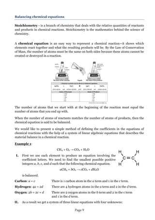 Page 9 
Picture from: www.wyckoffps.org 
Balancing chemical equations 
Stoichiometry - is a branch of chemistry that deals with the relative quantities of reactants and products in chemical reactions. Stoichiometry is the mathematics behind the science of chemistry. 
A chemical equation is an easy way to represent a chemical reaction—it shows which elements react together and what the resulting products will be. By the Law of Conservation of Mass, the number of atoms must be the same on both sides because these atoms cannot be created or destroyed in a reaction. 
The number of atoms that we start with at the beginning of the reaction must equal the number of atoms that you end up with. 
When the number of atoms of reactants matches the number of atoms of products, then the chemical equation is said to be balanced. 
We would like to present a simple method of defining the coefficients in the equations of chemical reactions with the help of a system of linear algebraic equations that describes the material balance in a chemical reaction. 
Example 1: 
CH4 + O2 → CO2 + H2O 
I. First we use each element to produce an equation involving the 
coefficient letters. We need to find the smallest possible positive 
integers a, b, c, and d such that the following chemical equation. aCH4 + bO2 → cCO2 + dH2O 
is balanced. 
Carbon: a = c There is 1 carbon atom in the a term and 1 in the c term. 
Hydrogen: 4a = 2d There are 4 hydrogen atoms in the a term and 2 in the d term. 
Oxygen: 2b = 2c + d There are 2 oxygen atoms in the b term and 2 in the c term and 1 in the d term. 
II. As a result we get a system of three linear equations with four unknowns:  