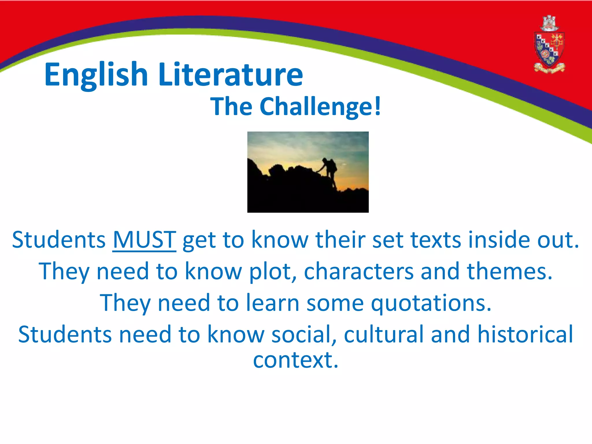 English Literature
The Challenge!
Students MUST get to know their set texts inside out.
They need to know plot, characters and themes.
They need to learn some quotations.
Students need to know social, cultural and historical
context.
 