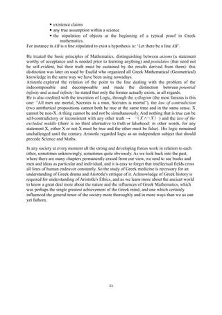 ▪ existence claims 
▪ any true assumption within a science 
▪ the stipulation of objects at the beginning of a typical proof in Greek 
mathematics. 
For instance in AB is a line stipulated to exist a hypothesis is: ‘Let there be a line AB’. 
He treated the basic principles of Mathematics, distinguishing between axioms (a statement 
worthy of acceptance and is needed prior to learning anything) and postulates (that need not 
be self-evident, but their truth must be sustained by the results derived from them): this 
distinction was later on used by Euclid who organized all Greek Mathematical (Geometrical) 
knowledge in the same way we have been using nowadays. 
Aristotle explored the relation of the point to the line dealing with the problem of the 
indecomposable and decomposable and made the distinction between potential 
infinity and actual infinity: he stated that only the former actually exists, in all regards. 
He is also credited with the invention of Logic, through the syllogism (the most famous is this 
one: “All men are mortal, Socrates is a man, Socrates is mortal”), the law of contradiction 
(two antithetical propositions cannot both be true at the same time and in the same sense. X 
cannot be non-X. A thing cannot be and not be simultaneously. And nothing that is true can be 
self-contradictory or inconsistent with any other truth → ¬( X∧¬X ) ) and the law of the 
excluded middle (there is no third alternative to truth or falsehood: in other words, for any 
statement X, either X or not-X must be true and the other must be false). His logic remained 
unchallenged until the century. Aristotle regarded logic as an independent subject that should 
precede Science and Maths. 
In any society at every moment all the strong and developing forces work in relation to each 
other, sometimes unknowingly, sometimes quite obviously. As we look back into the past, 
where there are many chapters permanently erased from our view, we tend to see books and 
men and ideas as particular and individual, and it is easy to forget that intellectual fields cross 
all lines of human endeavor constantly. So the study of Greek medicine is necessary for an 
understanding of Greek drama and Aristotle's critique of it. Acknowledge of Greek history is 
required for understanding of Aristotle's Ethics, and as we learn more about the ancient world 
to know a great deal more about the nature and the influences of Greek Mathematics, which 
was perhaps the single greatest achievement of the Greek mind, and one which certainly 
influenced the general tenor of the society more thoroughly and in more ways than we us can 
yet fathom. 
11 
 