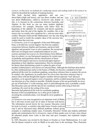 sciences, or Discourse on methods for conducting reason and seeking truth in the sciences in 
which he described the methods of studying Science. 
This book has had three appendices and one was 
about Optics (light and lenses), one was about weather, and one 
was about Mathematics, called La Géometrie and, despite its 
title, it is focused on the connections between Geometry and 
Algebra. In this book we can see many modern algebraic 
conventions: for example, Descartes used letters from the 
beginning of the alphabet for constants and known quantities, 
and letters from the end of the algebra for variables: this is the 
reason why we usually solve equations for x, and not some other 
symbol. Descartes believed that Mathematics was the only thing that is certain or true, so it 
could be used to model the complex ideas of the universe into 
simpler ideas that were true. 
La Géometrie, even it is an appendix of the main Philosophy 
book, is divided into several chapters: the first one explains 
connections between Algebra and Geometry, and gives both 
algebraic and geometric ways to solve equations, the second and 
third ones investigate more complicated subjects as conic 
sections and plane loci (curves at a fixed distance from different 
lines in a plane): we can find general equations for certain types 
of parabolas and hyperbolas and the classification of linear 
function (first degree) and curves (second and upper degrees) 
depending on their algebraic representation. Here he introduced 
his theory about determining a point in a plane by pairs of real 
numbers (ordered pairs), now known as Cartesian Plane. Although this had been done before 
by other mathematicians earlier in the history of Maths, his become a standard as he had 
gathered all the tools for coordinate graphing, using these reference lines to analyze the curves 
he studied. Like Apollonius, he usually drew his curves first, then drew reference lines to 
analyze them with but thought that negative numbers did not represent "real" physical 
quantities, so he ignored negative roots of equations, and he avoided measuring in more than 
one direction on a line whenever possible. Probably because of his not good health, he never 
got out of bed before 11 in the morning, and it is said (although the story is probably a myth) 
that Descartes came up with the idea for his coordinate system while lying in bed and 
watching a fly crawl on the ceiling of his room. 
Descartes had gathered all the tools for coordinate graphing. 
Because of this accomplishment, he is often given credit for 
inventing the coordinate plane, even though he never graphed an 
equation. 
La Géometrie was soon recognized as an important work of Maths, 
but it still took several years for its ideas to become well known. 
The information moved slowly for two reasons: Descartes wrote 
his book in French, so scholars who didn't know French could not 
read it and he discussed many difficult problems without giving 
examples or explaining simpler cases. Eventually, Descartes' friends and students published 
guides and commentaries for La Géometrie: many of these guides were in Latin, since almost 
all educated people knew Latin at that time and gave examples and explained simpler 
problems. 
In 1649, Descartes was invited by the Queen to Sweden as Court Mathematician. It is said 
that the Queen wanted to work on Maths at an early hour in the mornings. Thus, Descartes 
14 
 