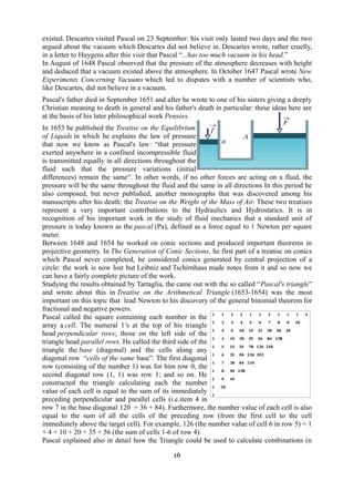 existed. Descartes visited Pascal on 23 September: his visit only lasted two days and the two 
argued about the vacuum which Descartes did not believe in. Descartes wrote, rather cruelly, 
in a letter to Huygens after this visit that Pascal “...has too much vacuum in his head.” 
In August of 1648 Pascal observed that the pressure of the atmosphere decreases with height 
and deduced that a vacuum existed above the atmosphere. In October 1647 Pascal wrote New 
Experiments Concerning Vacuums which led to disputes with a number of scientists who, 
like Descartes, did not believe in a vacuum. 
Pascal's father died in September 1651 and after he wrote to one of his sisters giving a deeply 
Christian meaning to death in general and his father's death in particular: these ideas here are 
at the basis of his later philosophical work Pensées. 
In 1653 he published the Treatise on the Equilibrium 
of Liquids in which he explains the law of pressure 
that now we know as Pascal's law: “that pressure 
exerted anywhere in a confined incompressible fluid 
is transmitted equally in all directions throughout the 
fluid such that the pressure variations (initial 
differences) remain the same“. In other words, if no other forces are acting on a fluid, the 
pressure will be the same throughout the fluid and the same in all directions In this period he 
also composed, but never published, another monographs that was discovered among his 
manuscripts after his death: the Treatise on the Weight of the Mass of Air. These two treatises 
represent a very important contributions to the Hydraulics and Hydrostatics. It is in 
recognition of his important work in the study of fluid mechanics that a standard unit of 
pressure is today known as the pascal (Pa), defined as a force equal to 1 Newton per square 
meter. 
Between 1648 and 1654 he worked on conic sections and produced important theorems in 
projective geometry. In The Generation of Conic Sections, he first part of a treatise on conics 
which Pascal never completed, he considered conics generated by central projection of a 
circle: the work is now lost but Leibniz and Tschirnhaus made notes from it and so now we 
can have a fairly complete picture of the work. 
Studying the results obtained by Tartaglia, the came out with the so called “Pascal's triangle” 
and wrote about this in Treatise on the Arithmetical Triangle (1653-1654) was the most 
important on this topic that lead Newton to his discovery of the general binomial theorem for 
fractional and negative powers. 
Pascal called the square containing each number in the 
array a cell. The numeral 1’s at the top of his triangle 
head perpendicular rows; those on the left side of the 
triangle head parallel rows. He called the third side of the 
triangle the base (diagonal) and the cells along any 
diagonal row “cells of the same base”. The first diagonal 
row (consisting of the number 1) was for him row 0, the 
second diagonal row (1, 1) was row 1; and so on. He 
constructed the triangle calculating each the number 
value of each cell is equal to the sum of its immediately 
preceding perpendicular and parallel cells (i.e.item 4 in 
row 7 in the base diagonal 120 = 36 + 84). Furthermore, the number value of each cell is also 
equal to the sum of all the cells of the preceding row (from the first cell to the cell 
immediately above the target cell). For example, 126 (the number value of cell 6 in row 5) = 1 
+ 4 + 10 + 20 + 35 + 56 (the sum of cells 1-6 of row 4). 
Pascal explained also in detail how the Triangle could be used to calculate combinations (n 
16 
 