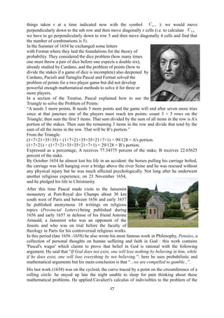 things taken r at a time indicated now with the symbol Cn ,r ): we would move 
perpendicularly down to the nth row and then move diagonally r cells (i.e. to calculate C5,4 
we have to go perpendicularly down to row 5 and then move diagonally 4 cells and find that 
the number of combinations is 5). 
In the Summer of 1654 he exchanged some letters 
with Fermat where they laid the foundations for the theory of 
probability. They considered the dice problem (how many times 
one must throw a pair of dice before one expects a double six), 
already studied by Cardano, and the problem of points (how to 
divide the stakes if a game of dice is incomplete) also deepened by 
Cardano, Pacioli and Tartaglia Pascal and Fermat solved the 
problem of points for a two player game but did not develop 
powerful enough mathematical methods to solve it for three or 
more players. 
In a section of the Treatise, Pascal explained how to use the 
Triangle to solve the Problem of Points: 
“A needs 3 more points, B needs 5 more points and the game will end after seven more tries 
since at that juncture one of the players must reach ten points: count 3 + 5 rows on the 
Triangle; then sum the first 5 items. That sum divided by the sum of all items in the row is A’s 
portion of the stakes. Then sum the remaining 3 items in the row and divide that total by the 
sum of all the items in the row. That will be B’s portion.” 
From the Triangle: 
(1+7+21+35+35) ÷ (1+7+21+35+35+21+7+1) = 99/128 = A’s portion. 
(1+7+21) ÷ (1+7+21+35+35+21+7+1) = 29/128 = B’s portion. 
Expressed as a percentage, A receives 77.34375 percent of the stake; B receives 22.65625 
percent of the stake. 
By October 1654 he almost lost his life in an accident: the horses pulling his carriage bolted, 
the carriage was left hanging over a bridge above the river Seine and he was rescued without 
any physical injury but he was much affected psychologically. Not long after he underwent 
another religious experience, on 23 November 1654, 
and he pledged his life to Christianity. 
After this time Pascal made visits to the Jansenist 
monastery at Port-Royal des Champs about 30 km 
south west of Paris and between 1656 and early 1657 
he published anonymous 18 writings on religious 
topics (Provincial Letters) being published during 
1656 and early 1657 in defense of his friend Antoine 
Arnauld, a Jansenist who was an opponent of the 
Jesuits and who was on trial before the faculty of 
theology in Paris for his controversial religious works. 
In this period (late 1656 -1658) he also wrote his most famous work in Philosophy, Pensées, a 
collection of personal thoughts on human suffering and faith in God : this work contains 
'Pascal's wager' which claims to prove that belief in God is rational with the following 
argument. He said that “If God does not exist, one will lose nothing by believing in him, while 
if he does exist, one will lose everything by not believing.”: here he uses probabilistic and 
mathematical arguments but his main conclusion is that “...we are compelled to gamble...”. 
His last work (1658) was on the cycloid, the curve traced by a point on the circumference of a 
rolling circle: he stayed up late the night unable to sleep for pain thinking about these 
mathematical problems. He applied Cavalieri's calculus of indivisibles to the problem of the 
17 
 
