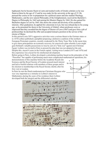 haphazard, but he became fluent in Latin and studied works of Greeks scholars so he was 
fluent at them by the age of 12 and he was ready for the university at the age of 15. He 
pursued the course in law in preparation for a political career and also studied Theology, 
Mathematics, and the new natural Philosophy of the Enlightenment, received his Bachelor’s 
Degree in Philosophy by 1662 and earning his Masters Degree by 1664. He also gained his 
Bachelors degree in Law by 1665: this shows the extent and diversity of his academic 
interests. After graduation, he applied for a doctorate in Law, but was refused due to his young 
age, so he presented his thesis to the University of Altdorf, where professors were so 
impressed that they awarded him the degree of Doctor of Laws (1667) and gave him a job of 
professorship: he declined the offer and accepted instead a position in the service of the 
elector of Mainz. 
In this period Louis XIV's aggressive activities were a serious threat to the German states so 
in 1670 Leibniz published a pamphlet proposing a defensive coalition of the northern 
European Protestant countries, recently weakened by the Thirty Years War. In the mean time, 
to give these principalities an economic recovery, he conceived a plan whereby Louis might 
gain Holland's valuable possessions in Asia by sort of a "holy war" against non-Christian 
Egypt: Leibniz was invited to Paris to present his plan that was not adopted at the end. 
Despite this, stayed 4 years in the French capital, visiting twice London (1673 and 1676) and 
this experience was crucial for his intellectual development. 
Before going to Paris, Leibniz developed a calculating machine based on the principles of the 
“Pascalina” but capable of performing much more complicated mathematical operations; his 
demonstrations of this machine before the Académie Royale des 
Sciences and the Royal Society of London aroused much interest 
and led to fruitful relations with members of these groups and to 
his election to membership in the Royal Society shortly after his 
first visit in London. 
In Paris he met the Dutch mathematician Christiaan Huygens who 
was very important as a stimulus to Leibniz's interest in 
Mathematics during the years of his residence there Leibniz 
developed both the integral and the differential calculus. 
19 
 