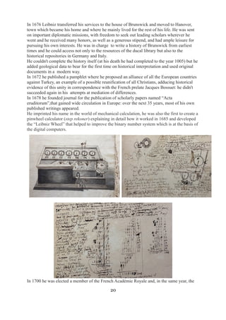 In 1676 Leibniz transferred his services to the house of Brunswick and moved to Hanover, 
town which became his home and where he mainly lived for the rest of his life. He was sent 
on important diplomatic missions, with freedom to seek out leading scholars wherever he 
went and he received many honors, as well as a generous stipend, and had ample leisure for 
pursuing his own interests. He was in charge to write a history of Brunswick from earliest 
times and he could access not only to the resources of the ducal library but also to the 
historical repositories in Germany and Italy. 
He couldn't complete the history itself (at his death he had completed to the year 1005) but he 
added geological data to bear for the first time on historical interpretation and used original 
documents in a modern way. 
In 1672 he published a pamphlet where he proposed an alliance of all the European countries 
against Turkey, an example of a possible reunification of all Christians, adducing historical 
evidence of this unity in correspondence with the French prelate Jacques Bossuet: he didn't 
succeeded again in his attempts at mediation of differences. 
In 1678 he founded journal for the publication of scholarly papers named “Acta 
eruditorum”,that gained wide circulation in Europe: over the next 35 years, most of his own 
published writings appeared. 
He imprinted his name in the world of mechanical calculation, he was also the first to create a 
pinwheel calculator (step rekoner) explaining in detail how it worked in 1685 and developed 
the “Leibniz Wheel” that helped to improve the binary number system which is at the basis of 
the digital computers. 
In 1700 he was elected a member of the French Académie Royale and, in the same year, the 
20 
 