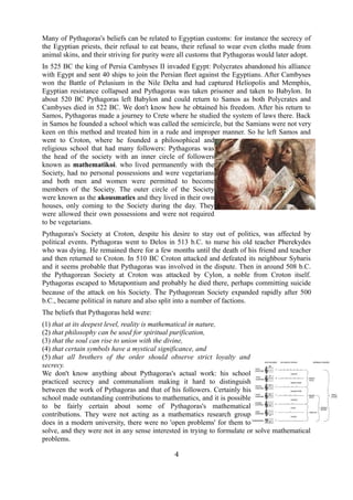 Many of Pythagoras's beliefs can be related to Egyptian customs: for instance the secrecy of 
the Egyptian priests, their refusal to eat beans, their refusal to wear even cloths made from 
animal skins, and their striving for purity were all customs that Pythagoras would later adopt. 
In 525 BC the king of Persia Cambyses II invaded Egypt: Polycrates abandoned his alliance 
with Egypt and sent 40 ships to join the Persian fleet against the Egyptians. After Cambyses 
won the Battle of Pelusium in the Nile Delta and had captured Heliopolis and Memphis, 
Egyptian resistance collapsed and Pythagoras was taken prisoner and taken to Babylon. In 
about 520 BC Pythagoras left Babylon and could return to Samos as both Polycrates and 
Cambyses died in 522 BC. We don't know how he obtained his freedom. After his return to 
Samos, Pythagoras made a journey to Crete where he studied the system of laws there. Back 
in Samos he founded a school which was called the semicircle, but the Samians were not very 
keen on this method and treated him in a rude and improper manner. So he left Samos and 
went to Croton, where he founded a philosophical and 
religious school that had many followers: Pythagoras was 
the head of the society with an inner circle of followers 
known as mathematikoi. who lived permanently with the 
Society, had no personal possessions and were vegetarians 
and both men and women were permitted to become 
members of the Society. The outer circle of the Society 
were known as the akousmatics and they lived in their own 
houses, only coming to the Society during the day. They 
were allowed their own possessions and were not required 
to be vegetarians. 
Pythagoras's Society at Croton, despite his desire to stay out of politics, was affected by 
political events. Pythagoras went to Delos in 513 b.C. to nurse his old teacher Pherekydes 
who was dying. He remained there for a few months until the death of his friend and teacher 
and then returned to Croton. In 510 BC Croton attacked and defeated its neighbour Sybaris 
and it seems probable that Pythagoras was involved in the dispute. Then in around 508 b.C. 
the Pythagorean Society at Croton was attacked by Cylon, a noble from Croton itself. 
Pythagoras escaped to Metapontium and probably he died there, perhaps committing suicide 
because of the attack on his Society. The Pythagorean Society expanded rapidly after 500 
b.C., became political in nature and also split into a number of factions. 
The beliefs that Pythagoras held were: 
(1) that at its deepest level, reality is mathematical in nature, 
(2) that philosophy can be used for spiritual purification, 
(3) that the soul can rise to union with the divine, 
(4) that certain symbols have a mystical significance, and 
(5) that all brothers of the order should observe strict loyalty and 
secrecy. 
We don't know anything about Pythagoras's actual work: his school 
practiced secrecy and communalism making it hard to distinguish 
between the work of Pythagoras and that of his followers. Certainly his 
school made outstanding contributions to mathematics, and it is possible 
to be fairly certain about some of Pythagoras's mathematical 
contributions. They were not acting as a mathematics research group 
does in a modern university, there were no 'open problems' for them to 
solve, and they were not in any sense interested in trying to formulate or solve mathematical 
problems. 
4 
 