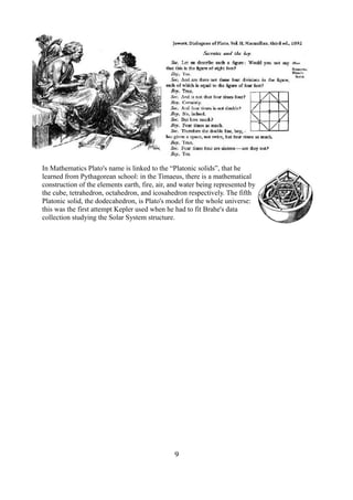 In Mathematics Plato's name is linked to the “Platonic solids”, that he 
learned from Pythagorean school: in the Timaeus, there is a mathematical 
construction of the elements earth, fire, air, and water being represented by 
the cube, tetrahedron, octahedron, and icosahedron respectively. The fifth 
Platonic solid, the dodecahedron, is Plato's model for the whole universe: 
this was the first attempt Kepler used when he had to fit Brahe's data 
collection studying the Solar System structure. 
9 
 