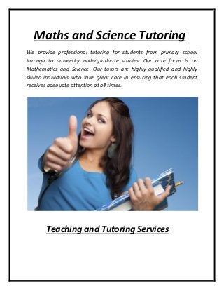 Maths and Science Tutoring
We provide professional tutoring for students from primary school
through to university undergraduate studies. Our core focus is on
Mathematics and Science. Our tutors are highly qualified and highly
skilled individuals who take great care in ensuring that each student
receives adequate attention at all times.
Teaching and Tutoring Services
 