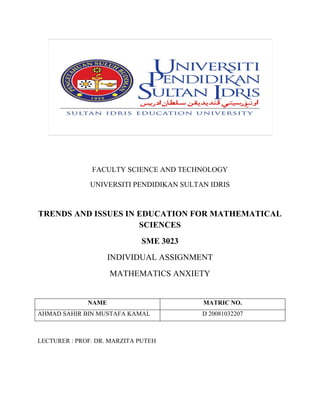 FACULTY SCIENCE AND TECHNOLOGY
UNIVERSITI PENDIDIKAN SULTAN IDRIS
TRENDS AND ISSUES IN EDUCATION FOR MATHEMATICAL
SCIENCES
SME 3023
INDIVIDUAL ASSIGNMENT
MATHEMATICS ANXIETY
LECTURER : PROF. DR. MARZITA PUTEH
NAME MATRIC NO.
AHMAD SAHIR BIN MUSTAFA KAMAL D 20081032207
 