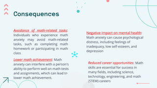 Consequences
Negative impact on mental health:
Math anxiety can cause psychological
distress, including feelings of
inadequacy, low self-esteem, and
depression
Lower math achievement: Math
anxiety can interfere with a person's
ability to perform well on math tests
and assignments, which can lead to
lower math achievement.
Reduced career opportunities: Math
skills are essential for success in
many fields, including science,
technology, engineering, and math
(STEM) careers
Avoidance of math-related tasks:
Individuals who experience math
anxiety may avoid math-related
tasks, such as completing math
homework or participating in math
class
 