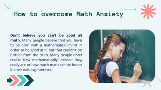 How to overcome Math Anxiety
Don’t believe you can’t be good at
math. Many people believe that you have
to be born with a mathematical mind in
order to be good at it, but that couldn’t be
further from the truth. Many people don’t
realize how mathematically inclined they
really are or how much math can be found
in their existing interests.
 