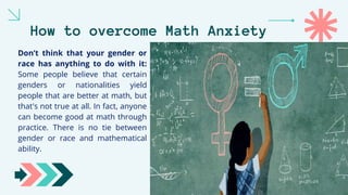 How to overcome Math Anxiety
Don’t think that your gender or
race has anything to do with it:
Some people believe that certain
genders or nationalities yield
people that are better at math, but
that's not true at all. In fact, anyone
can become good at math through
practice. There is no tie between
gender or race and mathematical
ability.
 