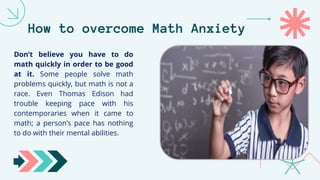 How to overcome Math Anxiety
Don’t believe you have to do
math quickly in order to be good
at it. Some people solve math
problems quickly, but math is not a
race. Even Thomas Edison had
trouble keeping pace with his
contemporaries when it came to
math; a person’s pace has nothing
to do with their mental abilities.
 