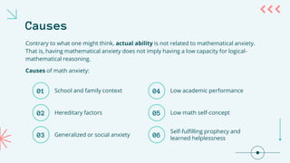 Causes
Contrary to what one might think, actual ability is not related to mathematical anxiety.
That is, having mathematical anxiety does not imply having a low capacity for logical-
mathematical reasoning.
Causes of math anxiety:
01
02
03
School and family context
Hereditary factors
Generalized or social anxiety
04
05
06
Low academic performance
Low math self-concept
Self-fulfilling prophecy and
learned helplessness
 