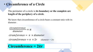 • Circumference of a Circle
The perimeter of a circle is its boundary or the complete arc
length of the periphery of a circle.
We know that circumference of a circle bears a constant ratio with its
diameter .
Circumference = 2𝜋r
 