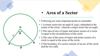 • Area of a Sector
• Following are some important points to remember
• 1.A minor sector has an angle 𝜃, (say), subtended at the
centre of the circle , whereas a major sector has no angle .
• 2.The sum of arcs of major and minor sectors of a circle
is equal to the circumference of the circle.
• 3.The sum of the areas of major and minor sectors of a
circle is equal to the areas of the circle.
• 4.The boundary of a sector consists of an arc of the circle
and the two radii.
 