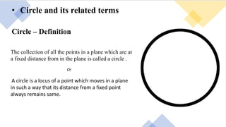• Circle and its related terms
Circle – Definition
The collection of all the points in a plane which are at
a fixed distance from in the plane is called a circle .
Or
A circle is a locus of a point which moves in a plane
in such a way that its distance from a fixed point
always remains same.
 