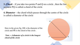 3. Chord – if you take two points P and Q on a circle , then the line
segment PQ is called a chord of the circle
4. Diameter – the chord which passes through the centre of the circle
is called a diameter of the circle
Here in the given fig. OR is the diameter of the
circle and PR is the chord of the circle .
Note :- A diameter of a circle is the longest
chord of the circle
 