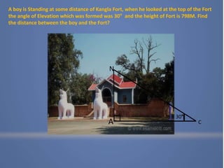 A
N
C
30°
A boy is Standing at some distance of Kangla Fort, when he looked at the top of the Fort
the angle of Elevation which was formed was 30° and the height of Fort is 798M. Find
the distance between the boy and the Fort?
 