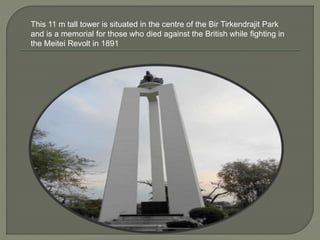 This 11 m tall tower is situated in the centre of the Bir Tirkendrajit Park
and is a memorial for those who died against the British while fighting in
the Meitei Revolt in 1891
 